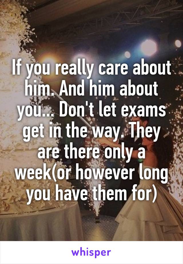 If you really care about him. And him about you... Don't let exams get in the way. They are there only a week(or however long you have them for)