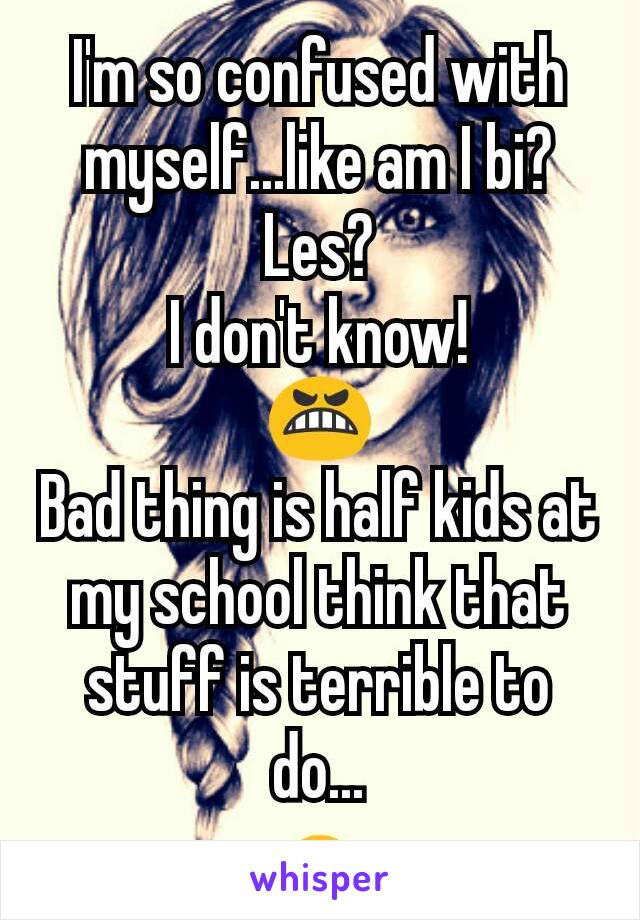 I'm so confused with myself...like am I bi?Les?
I don't know!
😬
Bad thing is half kids at my school think that stuff is terrible to do...
🙇