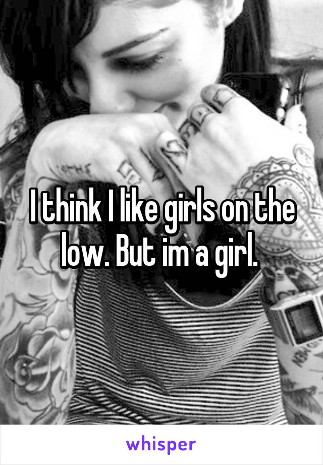 I think I like girls on the low. But im a girl. 