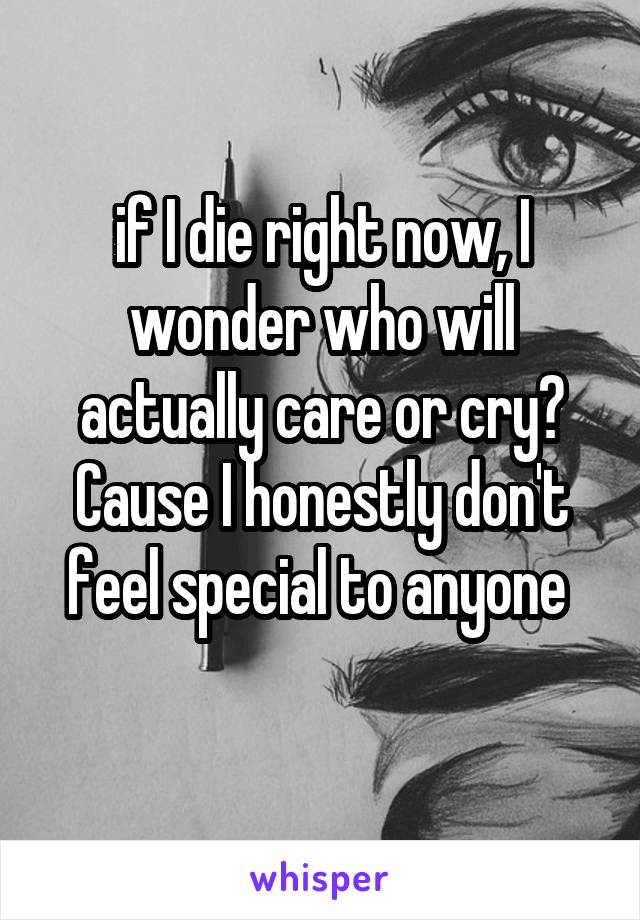 if I die right now, I wonder who will actually care or cry? Cause I honestly don't feel special to anyone 
