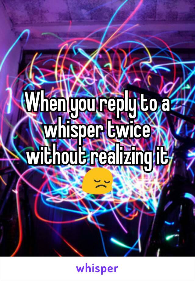 When you reply to a whisper twice without realizing it 😔