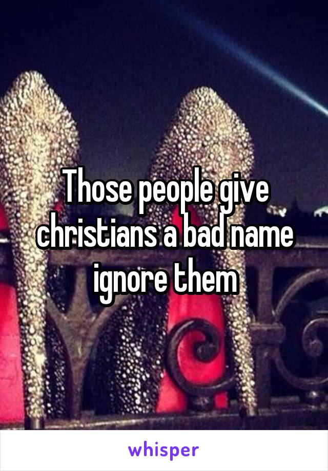 Those people give christians a bad name ignore them