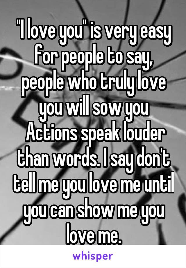 "I love you" is very easy for people to say, people who truly love you will sow you
 Actions speak louder than words. I say don't tell me you love me until you can show me you love me.