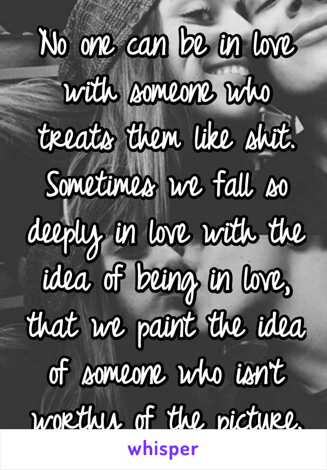 No one can be in love with someone who treats them like shit. Sometimes we fall so deeply in love with the idea of being in love, that we paint the idea of someone who isn't worthy of the picture.