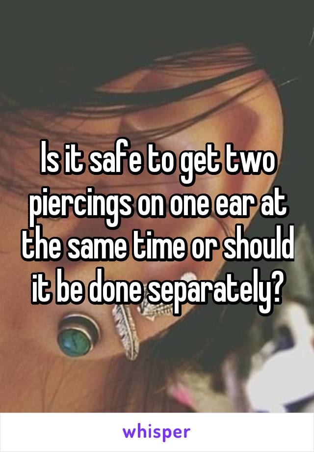 Is it safe to get two piercings on one ear at the same time or should it be done separately?