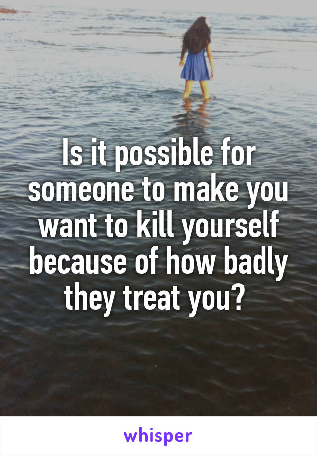 Is it possible for someone to make you want to kill yourself because of how badly they treat you? 