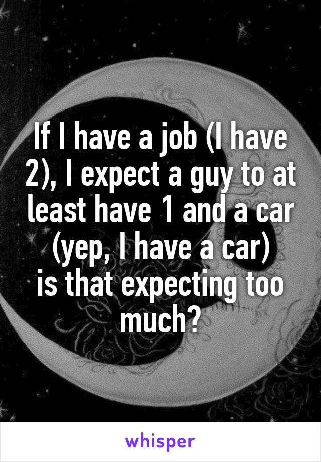 If I have a job (I have 2), I expect a guy to at least have 1 and a car (yep, I have a car)
is that expecting too much?