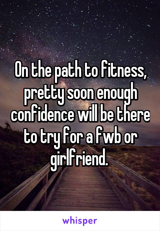 On the path to fitness, pretty soon enough confidence will be there to try for a fwb or girlfriend. 