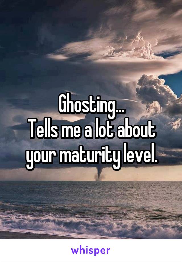 Ghosting...
Tells me a lot about your maturity level.