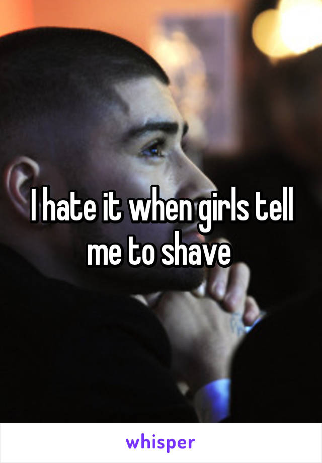 I hate it when girls tell me to shave 