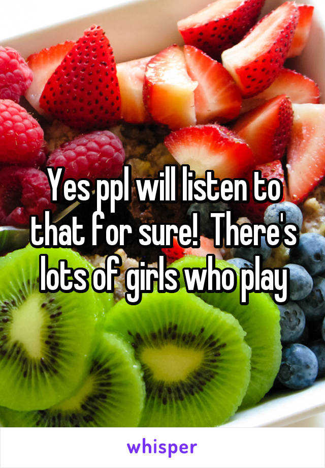 Yes ppl will listen to that for sure!  There's lots of girls who play