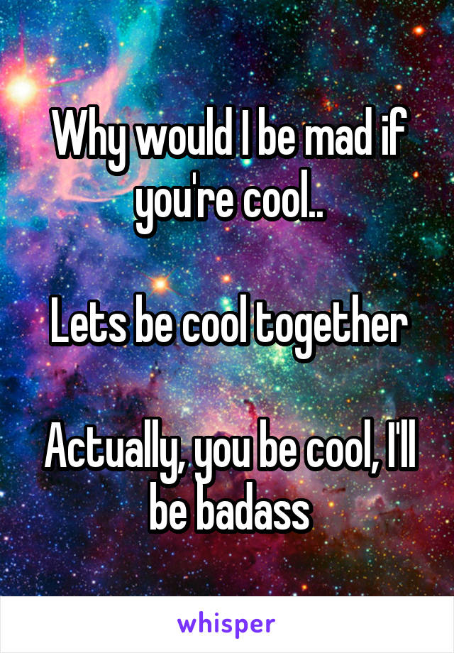 Why would I be mad if you're cool..

Lets be cool together

Actually, you be cool, I'll be badass