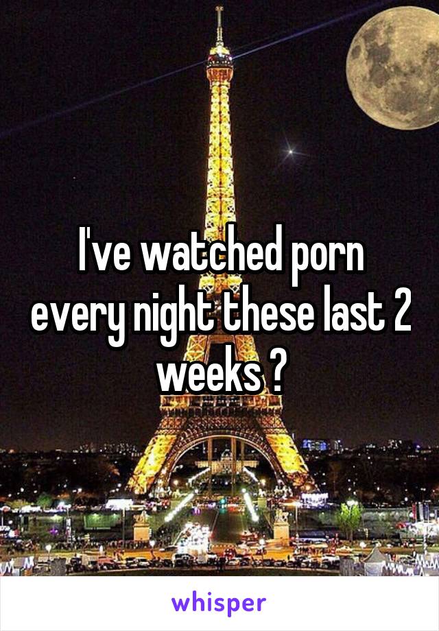 I've watched porn every night these last 2 weeks 😳