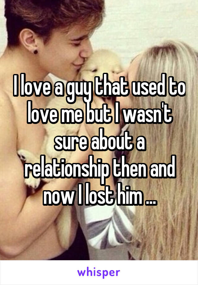 I love a guy that used to love me but I wasn't sure about a relationship then and now I lost him ...