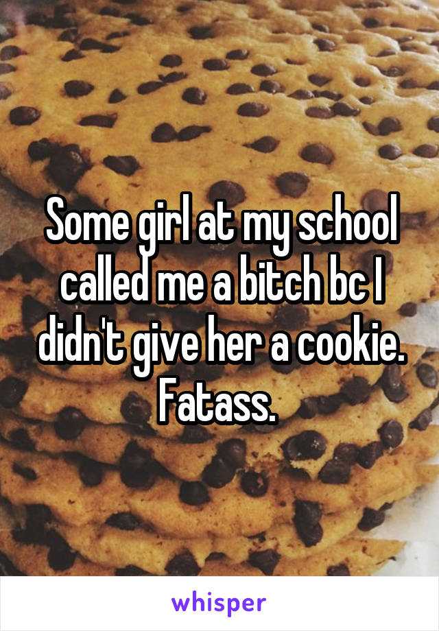 Some girl at my school called me a bitch bc I didn't give her a cookie. Fatass. 