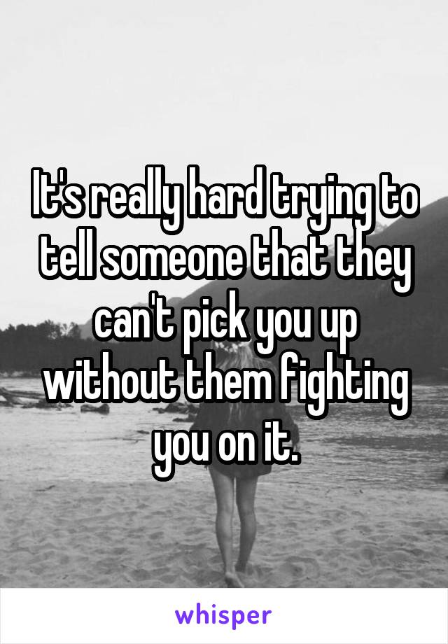 It's really hard trying to tell someone that they can't pick you up without them fighting you on it.