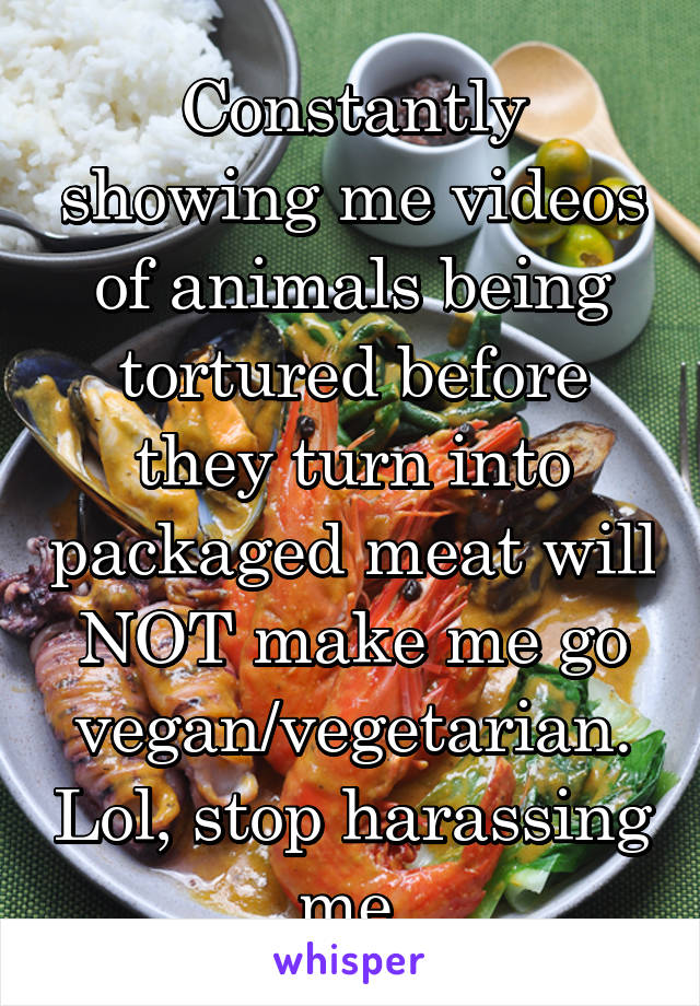 Constantly showing me videos of animals being tortured before they turn into packaged meat will NOT make me go vegan/vegetarian. Lol, stop harassing me.