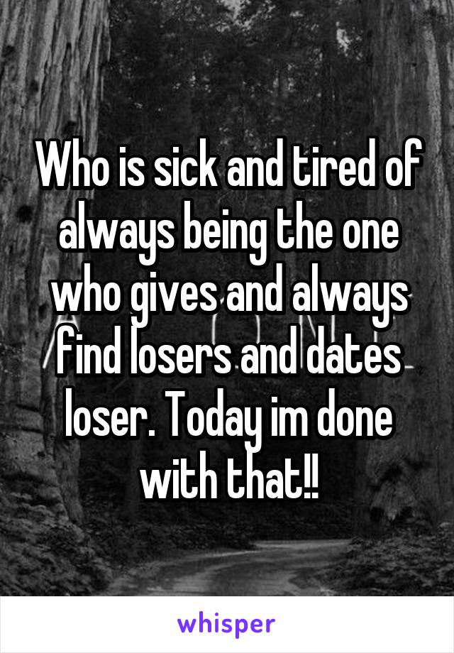 Who is sick and tired of always being the one who gives and always find losers and dates loser. Today im done with that!!