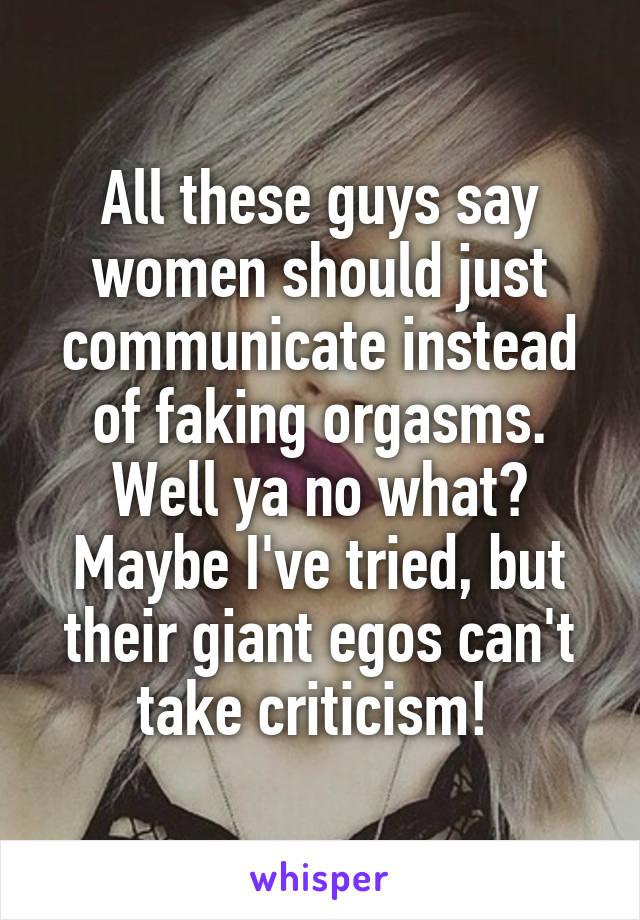 All these guys say women should just communicate instead of faking orgasms. Well ya no what? Maybe I've tried, but their giant egos can't take criticism! 