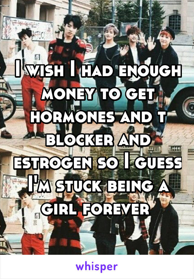 I wish I had enough money to get hormones and t blocker and estrogen so I guess I'm stuck being a girl forever 