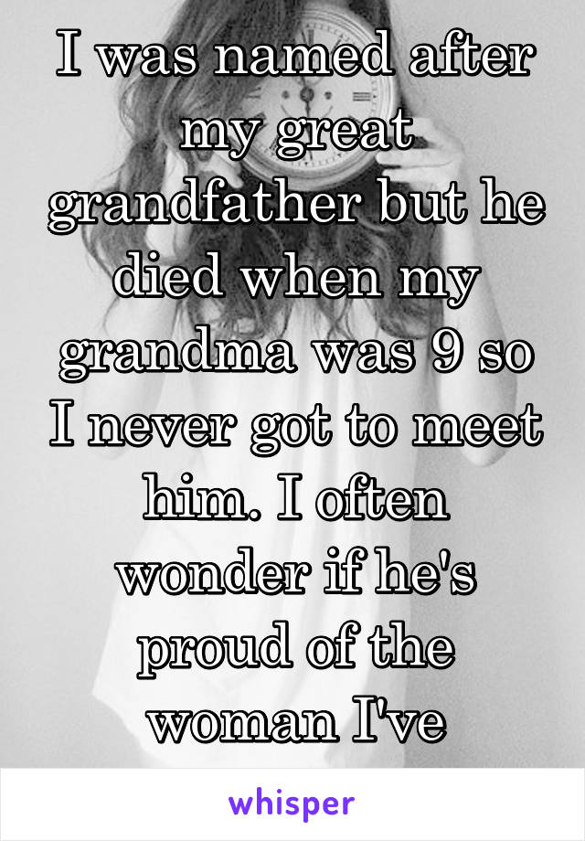 I was named after my great grandfather but he died when my grandma was 9 so I never got to meet him. I often wonder if he's proud of the woman I've become.