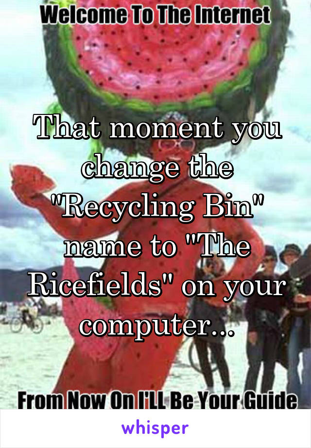 That moment you change the "Recycling Bin" name to "The Ricefields" on your computer...