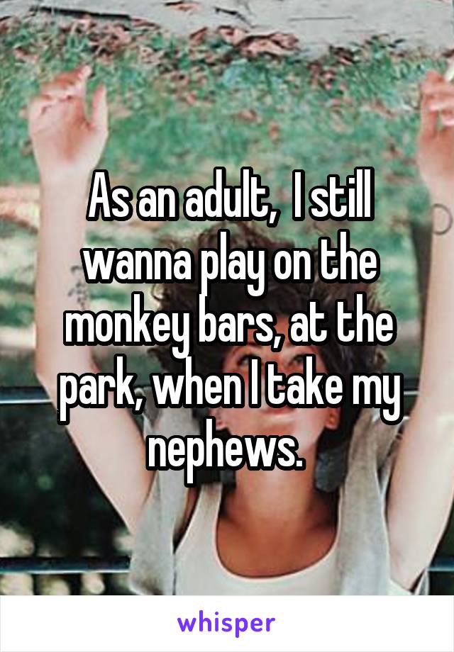 As an adult,  I still wanna play on the monkey bars, at the park, when I take my nephews. 