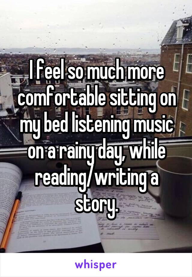 I feel so much more comfortable sitting on my bed listening music on a rainy day, while reading/writing a story.