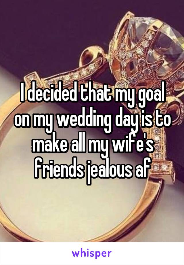 I decided that my goal on my wedding day is to make all my wife's friends jealous af