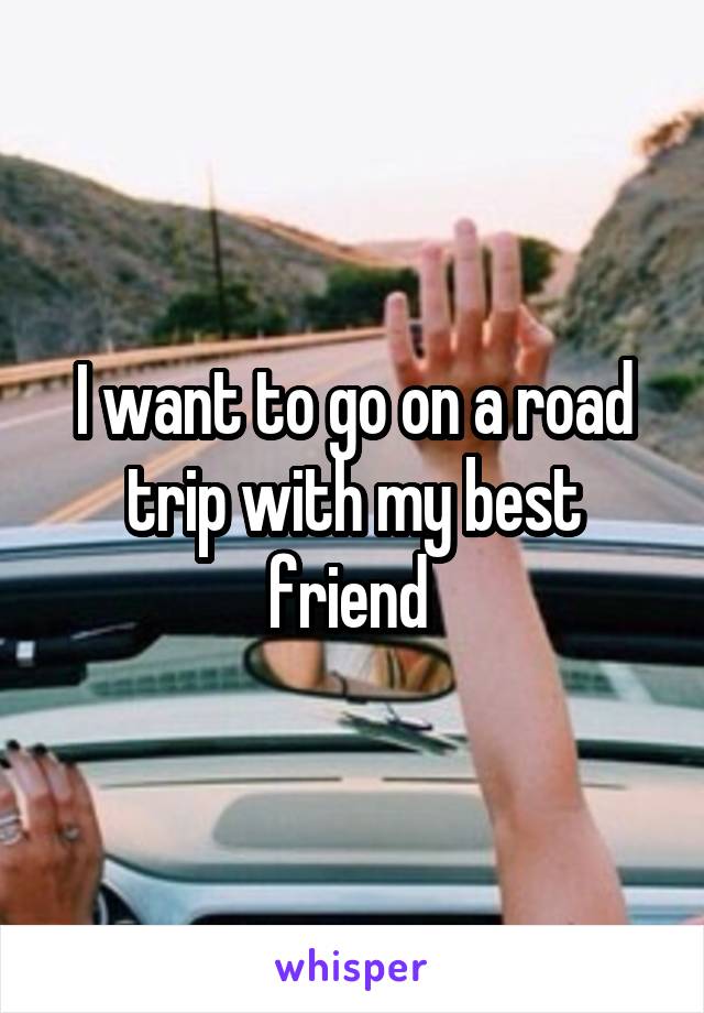 I want to go on a road trip with my best friend 