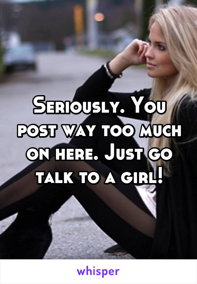 Seriously. You post way too much on here. Just go talk to a girl!