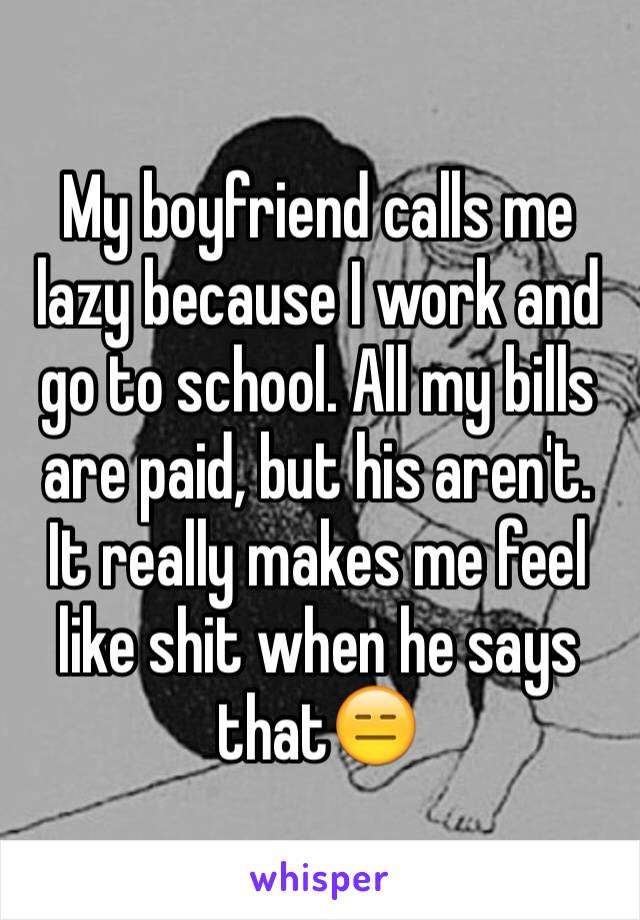 My boyfriend calls me lazy because I work and go to school. All my bills are paid, but his aren't. It really makes me feel like shit when he says that😑