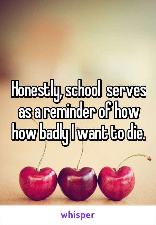 Honestly, school  serves as a reminder of how how badly I want to die.