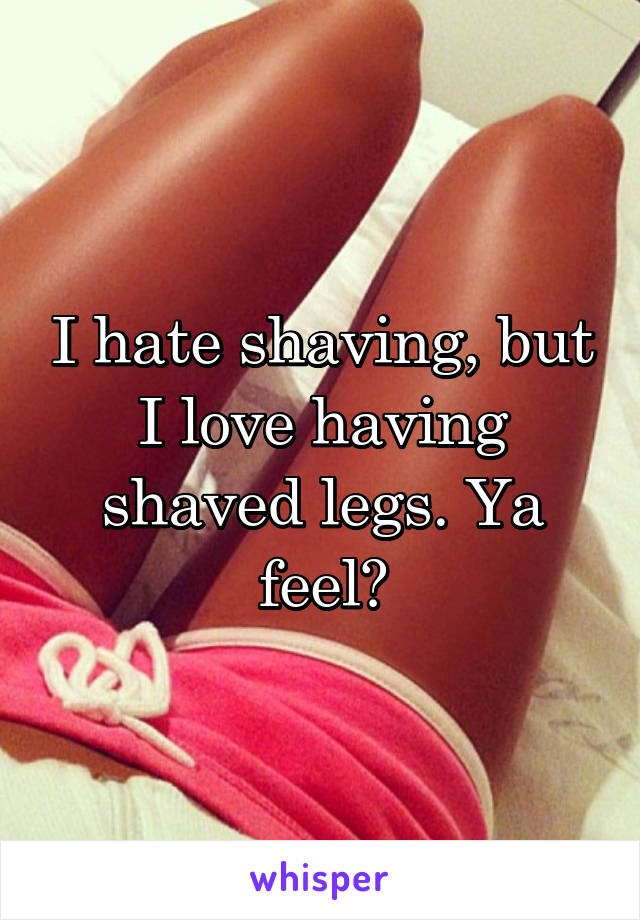 I hate shaving, but I love having shaved legs. Ya feel?