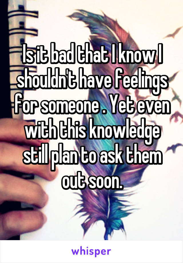 Is it bad that I know I shouldn't have feelings for someone . Yet even with this knowledge still plan to ask them out soon.
