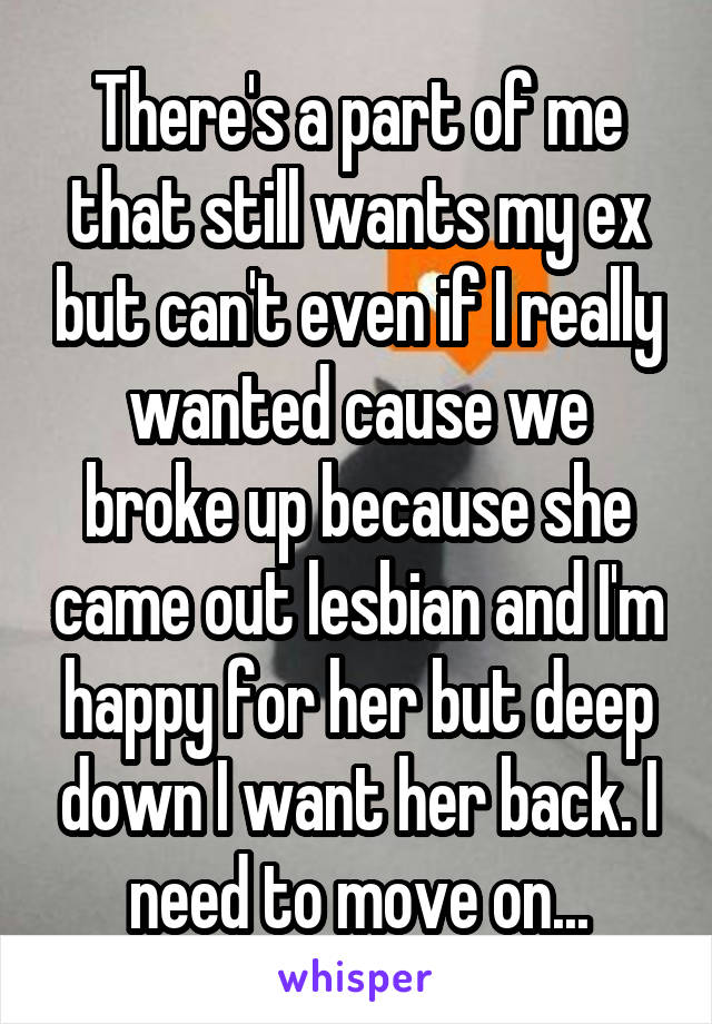 There's a part of me that still wants my ex but can't even if I really wanted cause we broke up because she came out lesbian and I'm happy for her but deep down I want her back. I need to move on...