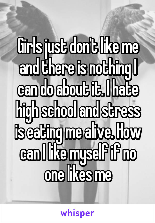 Girls just don't like me and there is nothing I can do about it. I hate high school and stress is eating me alive. How can I like myself if no one likes me