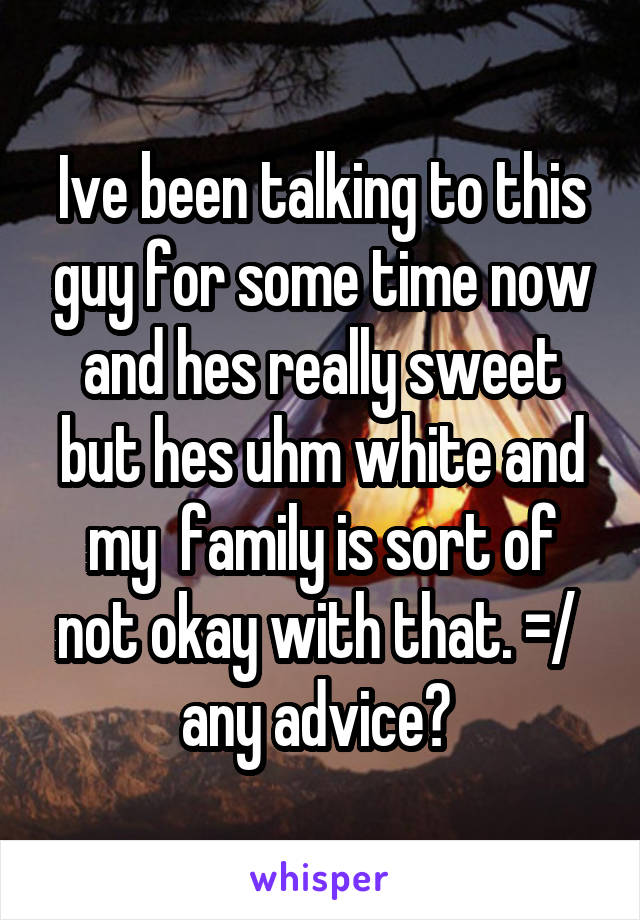 Ive been talking to this guy for some time now and hes really sweet but hes uhm white and my  family is sort of not okay with that. =/  any advice? 