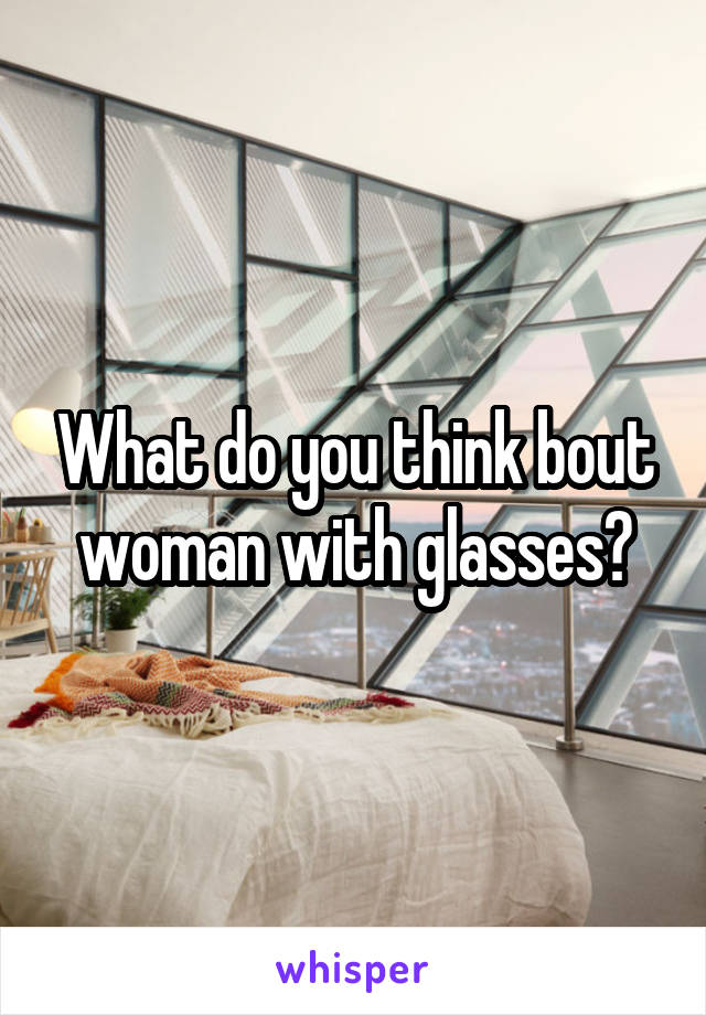 What do you think bout woman with glasses?