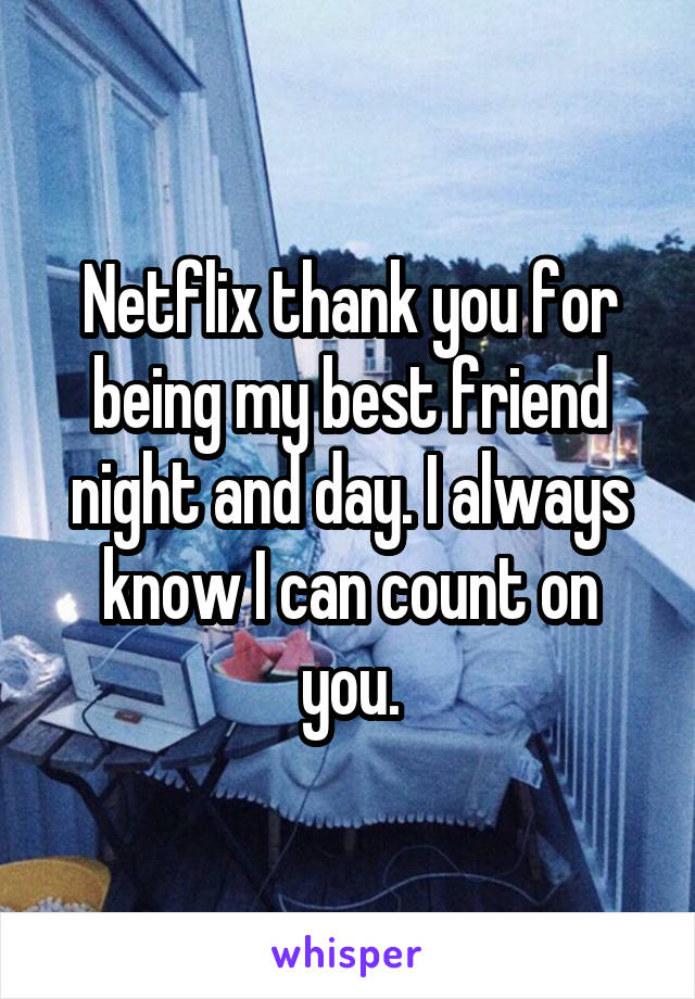 Netflix thank you for being my best friend night and day. I always know I can count on you.