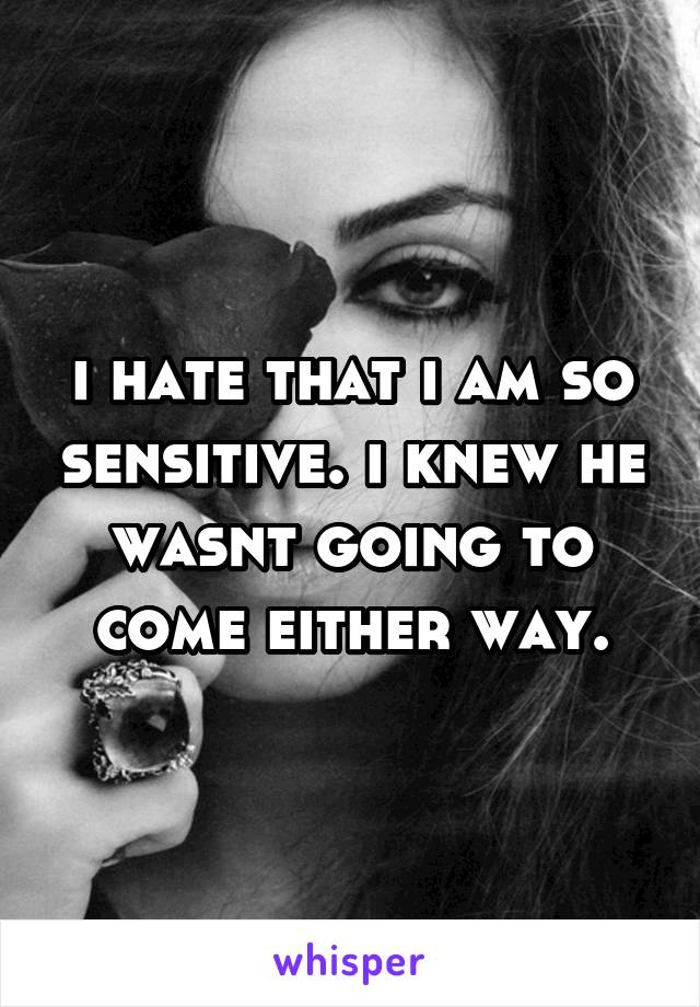 i hate that i am so sensitive. i knew he wasnt going to come either way.