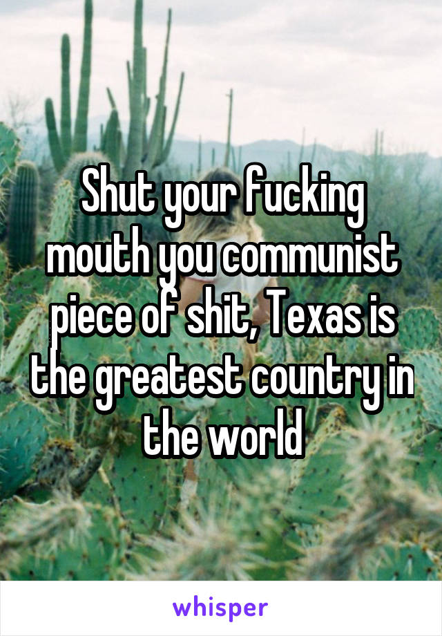 Shut your fucking mouth you communist piece of shit, Texas is the greatest country in the world