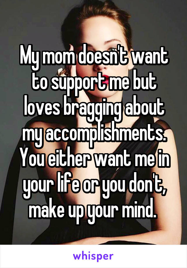 My mom doesn't want to support me but loves bragging about my accomplishments. You either want me in your life or you don't, make up your mind. 