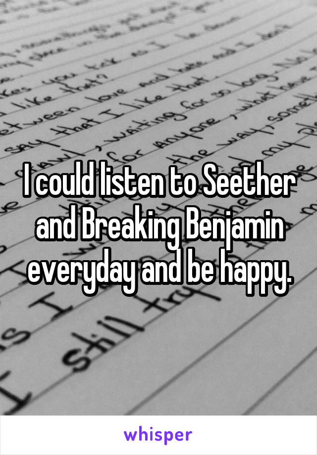 I could listen to Seether and Breaking Benjamin everyday and be happy.