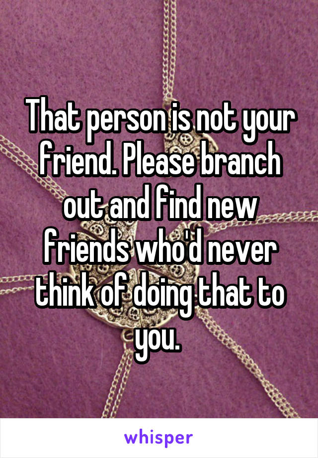 That person is not your friend. Please branch out and find new friends who'd never think of doing that to you. 