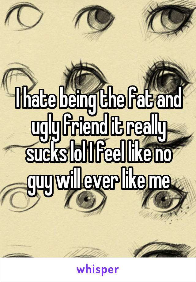 I hate being the fat and ugly friend it really sucks lol I feel like no guy will ever like me