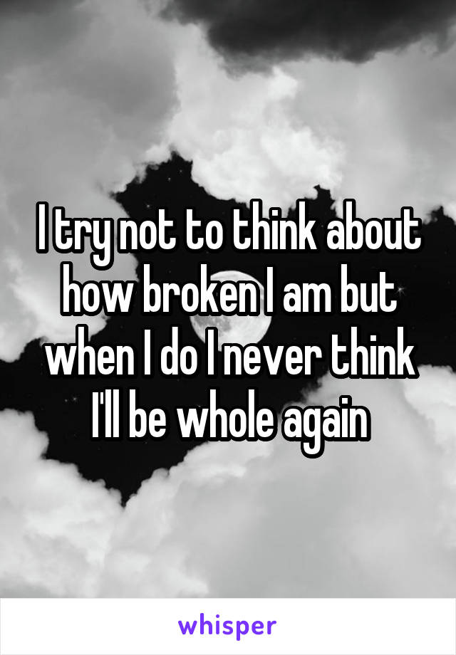 I try not to think about how broken I am but when I do I never think I'll be whole again