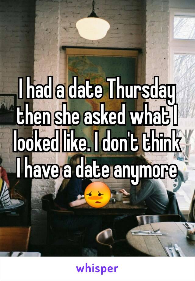 I had a date Thursday then she asked what I looked like. I don't think I have a date anymore 😳