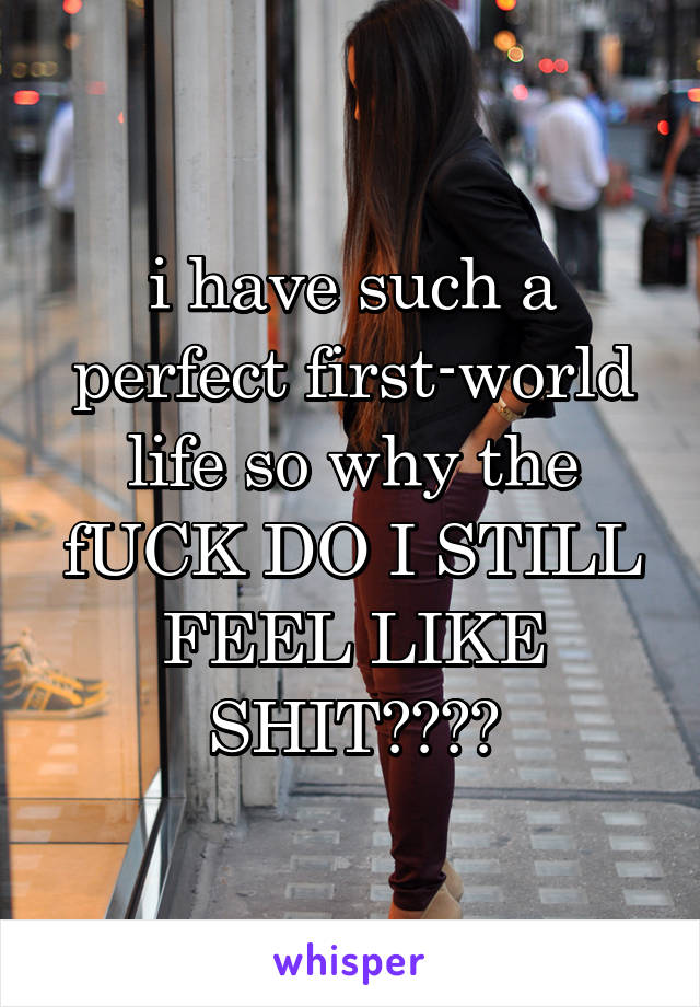 i have such a perfect first-world life so why the fUCK DO I STILL FEEL LIKE SHIT????