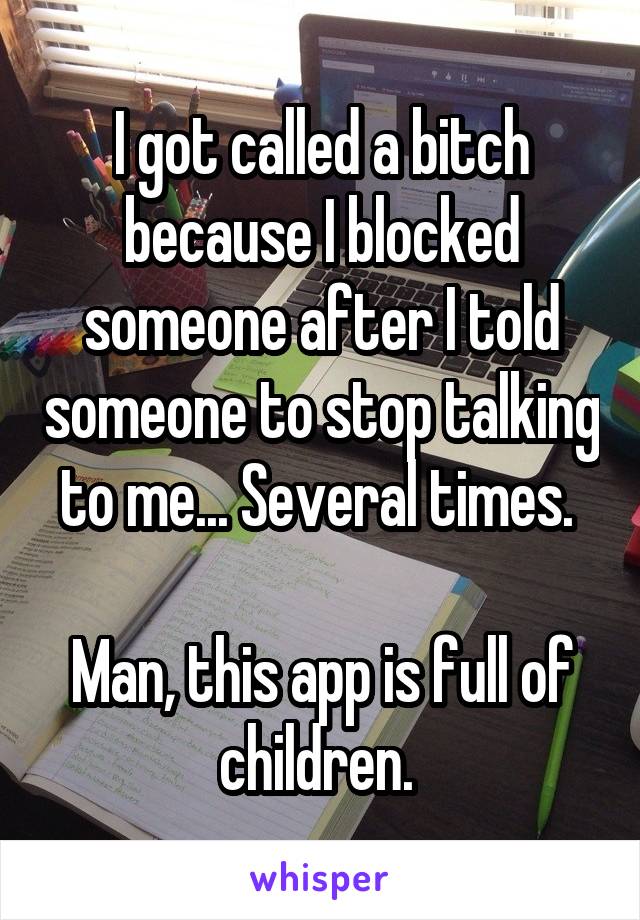 I got called a bitch because I blocked someone after I told someone to stop talking to me... Several times. 

Man, this app is full of children. 